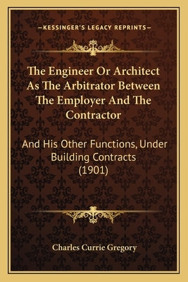 The Engineer Or Architect As The Arbitrator Between The Employer And The Contractor: And His Other Functions, Under Building Contracts (1901) by Gregory, Charles Currie