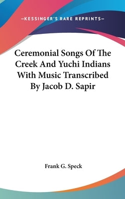 Ceremonial Songs Of The Creek And Yuchi Indians With Music Transcribed By Jacob D. Sapir by Speck, Frank G.