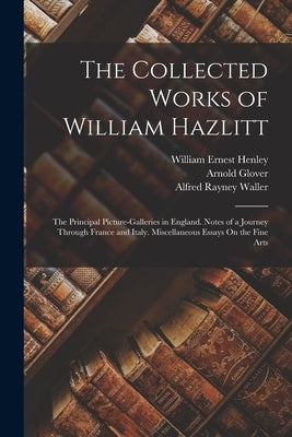 The Collected Works of William Hazlitt: The Principal Picture-Galleries in England. Notes of a Journey Through France and Italy. Miscellaneous Essays by Henley, William Ernest