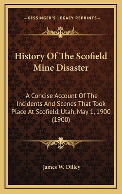 History Of The Scofield Mine Disaster: A Concise Account Of The Incidents And Scenes That Took Place At Scofield, Utah, May 1, 1900 (1900) by Dilley, James W.