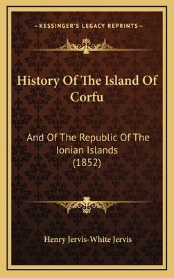 History Of The Island Of Corfu: And Of The Republic Of The Ionian Islands (1852) by Jervis, Henry Jervis-White