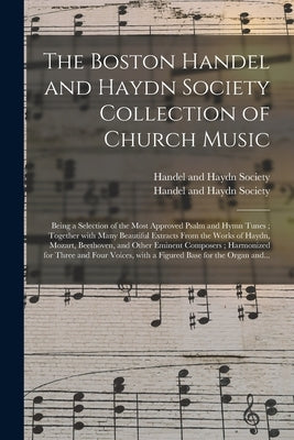 The Boston Handel and Haydn Society Collection of Church Music: Being a Selection of the Most Approved Psalm and Hymn Tunes; Together With Many Beauti by Handel and Haydn Society (Boston, Mas