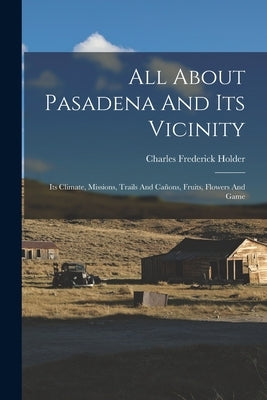 All About Pasadena And Its Vicinity: Its Climate, Missions, Trails And Cañons, Fruits, Flowers And Game by Holder, Charles Frederick