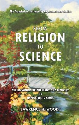 The Transition, Initiated by Copernicus and Galileo, from Religion to Science: The Beckoning Bridge Many Find Difficult or Impossible to Cross by Wood, Lawrence H.