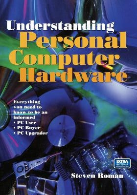 Understanding Personal Computer Hardware: Everything You Need to Know to Be an Informed - PC User - PC Buyer - PC Upgrader by Roman, Steven