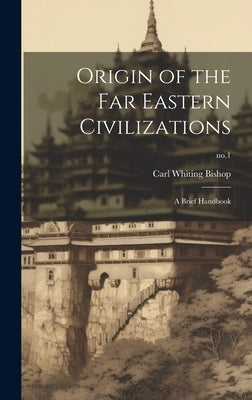 Origin of the Far Eastern Civilizations: a Brief Handbook; no.1 by Bishop, Carl Whiting 1881-1942