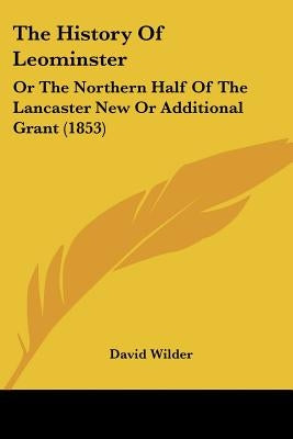 The History Of Leominster: Or The Northern Half Of The Lancaster New Or Additional Grant (1853) by Wilder, David