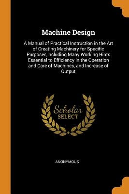 Machine Design: A Manual of Practical Instruction in the Art of Creating Machinery for Specific Purposes, including Many Working Hints by Anonymous