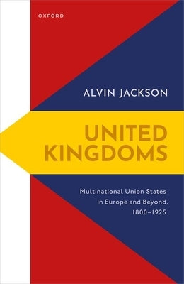 United Kingdoms: Multinational Union States in Europe and Beyond, 1800-1925 by Jackson, Alvin