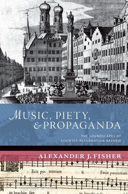 Music, Piety, and Propaganda: The Soundscapes of Counter-Reformation Bavaria by Fisher, Alexander J.