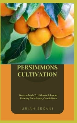 Persimmons Cultivation: Novice Guide To Ultimate & Proper Planting Techniques, Care & More by Sekani, Uriah