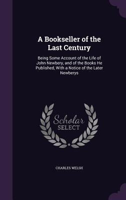 A Bookseller of the Last Century: Being Some Account of the Life of John Newbery, and of the Books He Published, With a Notice of the Later Newberys by Welsh, Charles