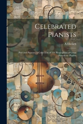 Celebrated Pianists: Past and Present: a Collection of 116 Biographies of Great Pianoforte Players by Ehrlich, A. 1842-1921