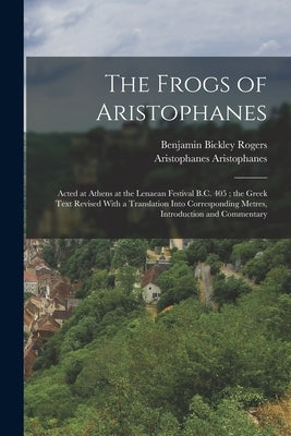 The Frogs of Aristophanes: Acted at Athens at the Lenaean Festival B.C. 405; the Greek Text Revised With a Translation Into Corresponding Metres, by Rogers, Benjamin Bickley