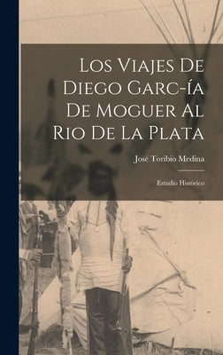 Los Viajes de Diego Garc-ía de Moguer al Rio de la Plata: Estudio Histórico by Medina, José Toribio