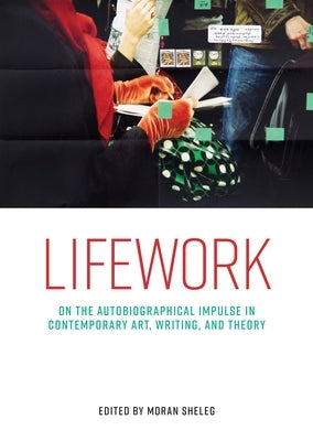 Lifework: On the Autobiographical Impulse in Contemporary Art, Writing, and Theory by Sheleg, Moran