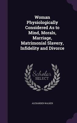 Woman Physiologically Considered As to Mind, Morals, Marriage, Matrimonial Slavery, Infidelity and Divorce by Walker, Alexander