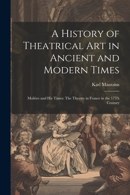 A History of Theatrical Art in Ancient and Modern Times: Molière and His Times: The Theatre in France in the 17Th Century by Mantzius, Karl