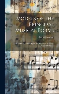 Models of the Principal Musical Forms: Extract From Lectures Upon the "evolution of Musical Forms" Delivered by Goetschius, Percy 1853-1943