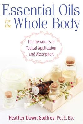 Essential Oils for the Whole Body: The Dynamics of Topical Application and Absorption by Godfrey, Heather Dawn