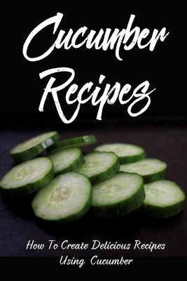 Cucumber Recipes: How To Create Delicious Recipes Using Cucumber: Raw Cucumber Recipes by Renzoni, January