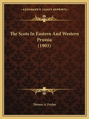 The Scots In Eastern And Western Prussia (1903) by Fischer, Thomas A.