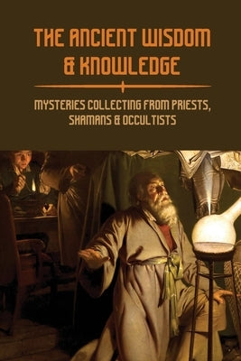 The Ancient Wisdom & Knowledge: Mysteries Collecting From Priests, Shamans & Occultists: Ancient Civilizations Mythology by Cerbone, Benton