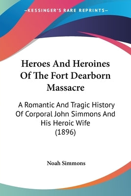 Heroes And Heroines Of The Fort Dearborn Massacre: A Romantic And Tragic History Of Corporal John Simmons And His Heroic Wife (1896) by Simmons, Noah