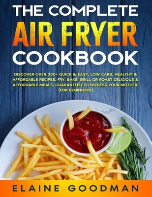 The Complete Air Fryer Cookbook: Discover Over 200+ Quick & Easy, Low Carb, Healthy & Affordable Recipes. Fry, Bake, Grill or Roast Delicious Meals. G by Goodman, Elaine