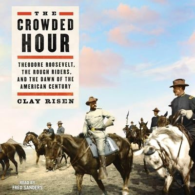 The Crowded Hour: Theodore Roosevelt, the Rough Riders, and the Dawn of the American Century by Risen, Clay