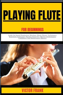 Playing Flute for Beginners: Guide On Sound Production, Rhythms, Music Theory, Techniques, Repertoire Expansion, Practice Strategies, Playing, Perf by Frank, Victor