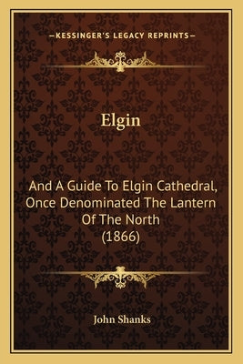 Elgin: And A Guide To Elgin Cathedral, Once Denominated The Lantern Of The North (1866) by Shanks, John