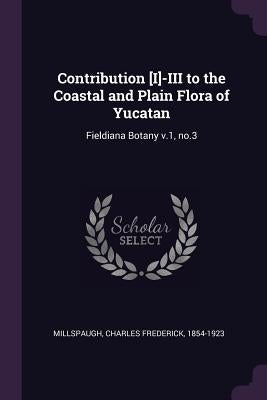 Contribution [I]-III to the Coastal and Plain Flora of Yucatan: Fieldiana Botany v.1, no.3 by Millspaugh, Charles Frederick