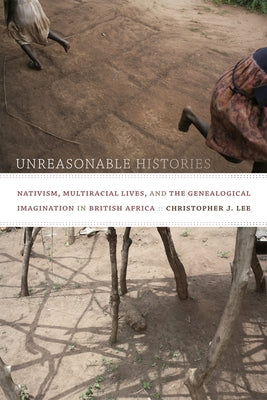 Unreasonable Histories: Nativism, Multiracial Lives, and the Genealogical Imagination in British Africa by Lee, Christopher J.