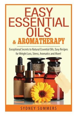 Easy Essential Oils & Aromatherapy: Exceptional Secrets to Natural Essential Oils, Easy Recipes for Weight Loss, Stress, Aromatics and More! by Summers, Sydney