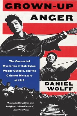 Grown-Up Anger: The Connected Mysteries of Bob Dylan, Woody Guthrie, and the Calumet Massacre of 1913 by Wolff, Daniel