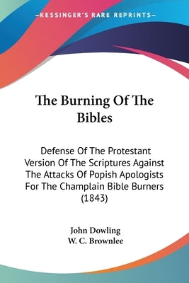 The Burning Of The Bibles: Defense Of The Protestant Version Of The Scriptures Against The Attacks Of Popish Apologists For The Champlain Bible B by Dowling, John