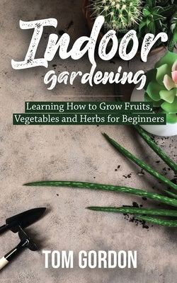 Indoor Gardening: Learning How to Grow Fruits, Vegetables and Herbs for Beginners by Gordon, Tom