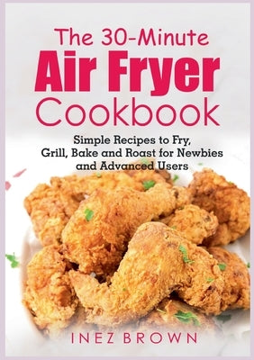 The 30-Minute Air Fryer Cookbook: Simple Recipes to Fry, Grill, Bake and Roast for Newbies and Advanced Users by Brown, Inez