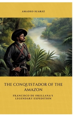 The Conquistador of the Amazon: Francisco de Orellana's Legendary Expedition by Suarez, Amadeo