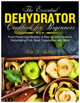 The Essential Dehydrator Cookbook for Beginners: Food Preserving Mastery: A Step-by-Step Guide to Dehydrating Fruit, Meat, Vegetables, and More by J. Spillman, Philip