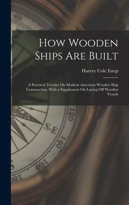 How Wooden Ships Are Built: A Practical Treatise On Modern American Wooden Ship Construction, With a Supplement On Laying Off Wooden Vessels by Estep, Harvey Cole