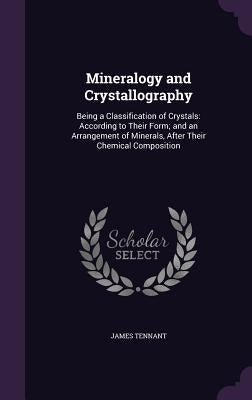 Mineralogy and Crystallography: Being a Classification of Crystals: According to Their Form; and an Arrangement of Minerals, After Their Chemical Comp by Tennant, James