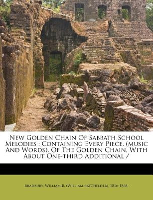 New Golden Chain of Sabbath School Melodies: Containing Every Piece, (Music and Words), of the Golden Chain, with about One-Third Additional by Bradbury, William B. (William Batchelder