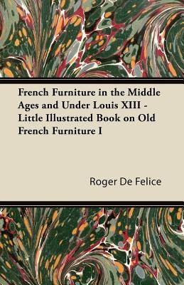 French Furniture in the Middle Ages and Under Louis XIII - Little Illustrated Book on Old French Furniture I by Félice, Roger de