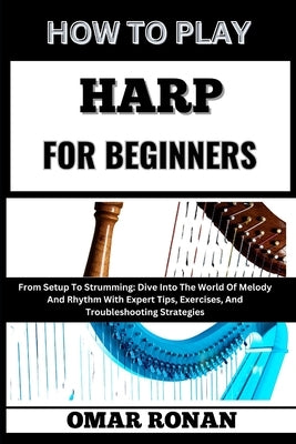 How to Play Harp for Beginners: From Setup To Strumming: Dive Into The World Of Melody And Rhythm With Expert Tips, Exercises, And Troubleshooting Str by Ronan, Omar