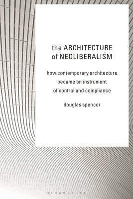 The Architecture of Neoliberalism: How Contemporary Architecture Became an Instrument of Control and Compliance by Spencer, Douglas