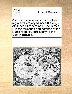 An Historical Account of the British Regiments Employed Since the Reign of Queen Elizabeth and King James I. in the Formation and Defence of the Dutch by Multiple Contributors