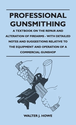 Professional Gunsmithing - A Textbook on the Repair and Alteration of Firearms - With Detailed Notes and Suggestions Relative to the Equipment and Ope by Howe, Walter J.