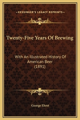 Twenty-Five Years Of Brewing: With An Illustrated History Of American Beer (1891) by Ehret, George